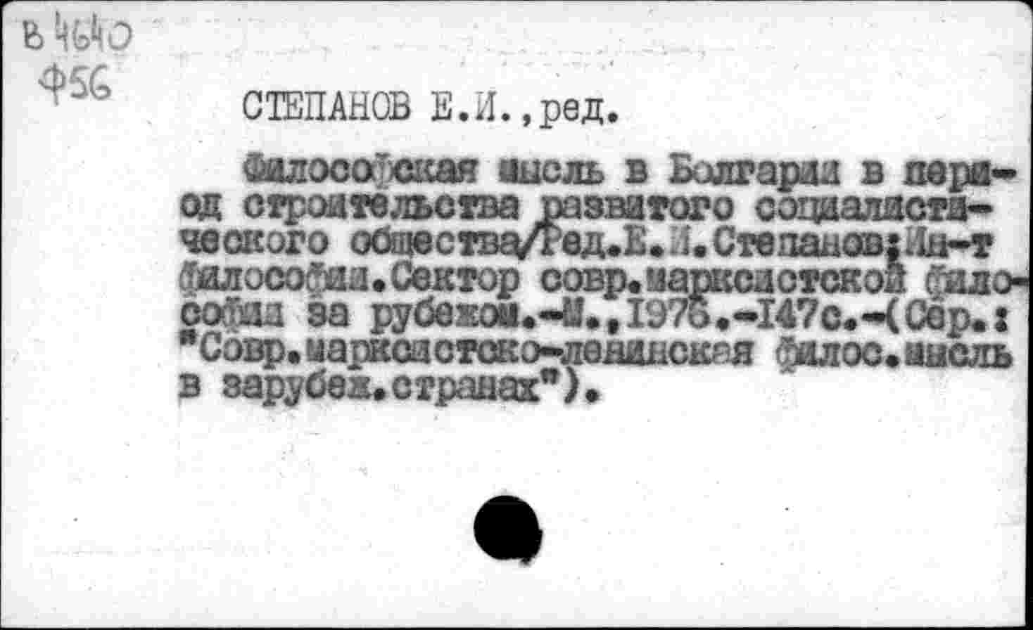 ﻿в Ш
СТЕПАНОВ Е.И.,ред.
Философская иисль в Болгарии в период строительства развитого социалистического общества/Ред.Е.Л.Степана®|Дн-т философии. Сектор совр. марксистской Фило-София за рубежом.-«., 1976.-147с.-( Сер.: Совр. маркой с ток э-ленидскгя фалос. мысль в зарубеж. странах”) •